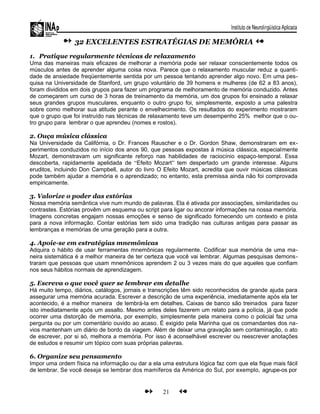 32 EXCELENTES ESTRATÉGIAS DE MEMÓRIA
1. Pratique regularmente técnicas de relaxamento
Uma das maneiras mais eficazes de melhorar a memória pode ser relaxar conscientemente todos os
músculos antes de aprender alguma coisa nova. Parece que o relaxamento muscular reduz a quanti-
dade de ansiedade freqüentemente sentida por um pessoa tentando aprender algo novo. Em uma pes-
quisa na Universidade de Stanford, um grupo voluntário de 39 homens e mulheres (de 62 a 83 anos),
foram divididos em dois grupos para fazer um programa de melhoramento de memória conduzido. Antes
de começarem um curso de 3 horas de treinamento da memória, um dos grupos foi ensinado a relaxar
seus grandes grupos musculares, enquanto o outro grupo foi, simplesmente, exposto a uma palestra
sobre como melhorar sua atitude perante o envelhecimento. Os resultados do experimento mostraram
que o grupo que foi instruído nas técnicas de relaxamento teve um desempenho 25% melhor que o ou-
tro grupo para lembrar o que aprendeu (nomes e rostos).
2. Ouça música clássica
Na Universidade da Califórnia, o Dr. Frances Rauscher e o Dr. Gordon Shaw, demonstraram em ex-
perimentos conduzidos no início dos anos 90, que pessoas expostas à música clássica, especialmente
Mozart, demonstravam um significante reforço nas habilidades de raciocínio espaço-temporal. Essa
descoberta, rapidamente apelidada de “Efeito Mozart” tem despertado um grande interesse. Alguns
eruditos, incluindo Don Campbell, autor do livro O Efeito Mozart, acredita que ouvir músicas clássicas
pode também ajudar a memória e o aprendizado; no entanto, esta premissa ainda não foi comprovada
empiricamente.
3. Valorize o poder das estórias
Nossa memória semântica vive num mundo de palavras. Ela é ativada por associações, similaridades ou
contrastes. Estórias provêm um esquema ou script para ligar ou ancorar informações na nossa memória.
Imagens concretas engajam nossas emoções e senso de significado fornecendo um contexto e pista
para a nova informação. Contar estórias tem sido uma tradição nas culturas antigas para passar as
lembranças e memórias de uma geração para a outra.
4. Apoie-se em estratégias mnemônicas
Adquira o hábito de usar ferramentas mnemônicas regularmente. Codificar sua memória de uma ma-
neira sistemática é a melhor maneira de ter certeza que você vai lembrar. Algumas pesquisas demons-
traram que pessoas que usam mnemônicos aprendem 2 ou 3 vezes mais do que aqueles que confiam
nos seus hábitos normais de aprendizagem.
5. Escreva o que você quer se lembrar em detalhe
Há muito tempo, diários, catálogos, jornais e transcrições têm sido reconhecidos de grande ajuda para
assegurar uma memória acurada. Escrever a descrição de uma experiência, imediatamente após ela ter
acontecido, é a melhor maneira de lembrá-la em detalhes. Caixas de banco são treinados para fazer
isto imediatamente após um assalto. Mesmo antes deles fazerem um relato para a polícia, já que pode
ocorrer uma distorção de memória, por exemplo, simplesmente pela maneira como o policial faz uma
pergunta ou por um comentário ouvido ao acaso. É exigido pela Marinha que os comandantes dos na-
vios mantenham um diário de bordo da viagem. Além de deixar uma gravação sem contaminação, o ato
de escrever, por si só, melhora a memória. Por isso é aconselhável escrever ou reescrever anotações
de estudos e resumir um tópico com suas próprias palavras.
6. Organize seu pensamento
Impor uma ordem física na informação ou dar a ela uma estrutura lógica faz com que ela fique mais fácil
de lembrar. Se você deseja se lembrar dos mamíferos da América do Sul, por exemplo, agrupe-os por
21
 
