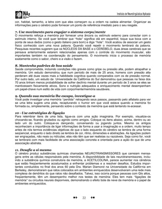 cor, habitat, tamanho, a letra com que eles começam ou a ordem na cadeia alimentar. Organizar as
informações para o cérebro pode fornecer um ponto de referência imediato para o seu resgate.
7. Use movimento para engajar o sistema corpo/mente
O movimento reforça a memória por fornecer uma âncora ou estímulo externo para conectar com o
estímulo interno. Se você quer lembrar que “hola” significa olá em espanhol, toque sua boca com a
ponta de seus dedos (como o gesto italiano para bom) e diga “hola”. Você acabou de associar um gesto
físico conhecido com uma nova palavra. Quando você repetir o movimento lembrará da palavra.
Pesquisas recentes sugerem que os NÚCLEOS DA BASE e o CEREBELO, duas áreas cerebrais que se
pensava anteriormente estarem relacionadas apenas com o controle do movimento muscular, são
importantes também na coordenação do pensamento. O movimento inicia o processo de memória
exatamente como o sabor, cheiro e a visão o fazem.
8. Mantenha padrões de boa saúde
Saúde comprometida, incluindo condições não graves como gripe ou pressão alta, podem atrapalhar a
memória. Um estudo demonstrou que num período de mais de 25 anos, homens com pressão alta
perderam até duas vezes mais a habilidade cognitiva quando comparados com os de pressão normal.
Por outro lado, um estudo da Universidade da Califórnia do Sul demonstrou que pessoas na faixa dos
70 anos tinham menos probabilidade de sofrer declínio mental durante um período de 3 anos se eles se
mantivessem fisicamente ativos. Sono e nutrição adequados e enriquecimento mental desempenham
um papel-chave num estilo de vida com corpo/mente/memória saudáveis.
9. Quando sua memória lhe escapa, investigue-a
Você pode investigar uma memória “perdida” retraçando seus passos, passando pelo alfabeto para ver
se uma letra sugere uma pista, recapturando o humor em que você estava quando a memória foi
formada ou, simplesmente, pensando sobre o contexto da memória que está tentando re-acessar.
10 - Use estratégias de ligação
Para relembrar itens de uma lista, ligue-os com uma ação imaginária. Por exemplo, visualize-os
chocando-se, ficando grudados ou agindo como amigos. Coloque os itens abaixo, acima, dentro ou ao
lado um do outro. Coloque-os dançando, conversando ou jogando juntos. Mesmo os antigos
reconheciam a importância de ligar informações de forma a usar a imaginação e a ordem, muito tempo
antes de nós termos evidências objetivas de que o lado esquerdo do cérebro se lembra de uma forma
seqüencial, enquanto o lado direito se lembra de cor, ritmo, dimensões e abstrações. As ligações podem
ser engraçadas, não reais ou ridículas; elas não têm que ser realistas ou razoáveis. Seja como for, você
se lembrará com mais facilidade de uma associação concreta e orientada para a ação do que de uma
associação abstrata.
11. Desafie a si mesmo
O cérebro produz substâncias químicas chamadas NEUROTRANSMISSORES que carreiam mensa-
gens entre as células responsáveis pela memória. A disponibilidade de tais neurotransmissores, inclu-
indo a substância química construtora da memória, a ACETILCOLINA, parece aumentar nos cérebros
que estão freqüentemente acostumados a enfrentar problemas e a resolver desafios. Estudos impor-
tantes conduzidos no final dos anos 60 pela Dra. Marian Diamond na Universidade da Califórnia em
Berkeley, demonstraram que ratos colocados em ambientes enriquecidos desenvolveram uma rede mais
complexa de dendritos do que ratos não desafiados. Talvez, isso ocorra porque pessoas com QIs altos,
freqüentemente, têm um desempenho melhor nos testes de memória: Eles tem mais “ligações de
memória” ou circuitos neurais disponíveis, demonstrando o efeito bola de neve da memória e o papel de
ambientes enriquecidos.
22
 