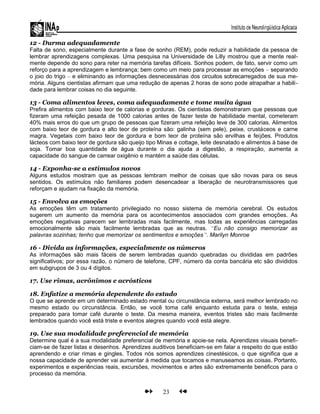 12 - Durma adequadamente
Falta de sono, especialmente durante a fase de sonho (REM), pode reduzir a habilidade da pessoa de
lembrar aprendizagens complexas. Uma pesquisa na Universidade de Lilly mostrou que a mente real-
mente depende do sono para reter na memória tarefas difíceis. Sonhos podem, de fato, servir como um
reforço para a aprendizagem e lembrança; bem como um meio para processar as emoções – separando
o joio do trigo – e eliminando as informações desnecessárias dos circuitos sobrecarregados de sua me-
mória. Alguns cientistas afirmam que uma redução de apenas 2 horas de sono pode atrapalhar a habili-
dade para lembrar coisas no dia seguinte.
13 - Coma alimentos leves, coma adequadamente e tome muita água
Prefira alimentos com baixo teor de calorias e gorduras. Os cientistas demonstraram que pessoas que
fizeram uma refeição pesada de 1000 calorias antes de fazer teste de habilidade mental, cometeram
40% mais erros do que um grupo de pessoas que fizeram uma refeição leve de 300 calorias. Alimentos
com baixo teor de gordura e alto teor de proteína são: galinha (sem pele), peixe, crustáceos e carne
magra. Vegetais com baixo teor de gordura e bom teor de proteína são ervilhas e feijões. Produtos
lácteos com baixo teor de gordura são queijo tipo Minas e cottage, leite desnatado e alimentos à base de
soja. Tomar boa quantidade de água durante o dia ajuda a digestão, a respiração, aumenta a
capacidade do sangue de carrear oxigênio e mantém a saúde das células.
14 - Exponha-se a estímulos novos
Alguns estudos mostram que as pessoas lembram melhor de coisas que são novas para os seus
sentidos. Os estímulos não familiares podem desencadear a liberação de neurotransmissores que
reforçam e ajudam na fixação da memória.
15 - Envolva as emoções
As emoções têm um tratamento privilegiado no nosso sistema de memória cerebral. Os estudos
sugerem um aumento da memória para os acontecimentos associados com grandes emoções. As
emoções negativas parecem ser lembradas mais facilmente, mas todas as experiências carregadas
emocionalmente são mais facilmente lembradas que as neutras. “Eu não consigo memorizar as
palavras sozinhas; tenho que memorizar os sentimentos e emoções”. Marilyn Monroe
16 - Divida as informações, especialmente os números
As informações são mais fáceis de serem lembradas quando quebradas ou divididas em padrões
significativos; por essa razão, o número de telefone, CPF, número da conta bancária etc são divididos
em subgrupos de 3 ou 4 dígitos.
17. Use rimas, acrônimos e acrósticos
18. Enfatize a memória dependente do estado
O que se aprende em um determinado estado mental ou circunstância externa, será melhor lembrado no
mesmo estado ou circunstância. Então, se você toma café enquanto estuda para o teste, esteja
preparado para tomar café durante o teste. Da mesma maneira, eventos tristes são mais facilmente
lembrados quando você está triste e eventos alegres quando você está alegre.
19. Use sua modalidade preferencial de memória
Determine qual é a sua modalidade preferencial de memória e apoie-se nela. Aprendizes visuais benefi-
ciam-se de fazer listas e desenhos. Aprendizes auditivos beneficiam-se em falar a respeito do que estão
aprendendo e criar rimas e gingles. Todos nós somos aprendizes cinestésicos, o que significa que a
nossa capacidade de aprender vai aumentar à medida que tocamos e manuseamos as coisas. Portanto,
experimentos e experiências reais, excursões, movimentos e artes são extremamente benéficos para o
processo da memória.
23
 