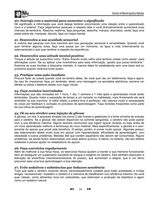 20. Interaja com o material para aumentar o significado
Dê significado à informação que você deseja lembrar encontrando uma relação entre o aprendizado
novo e o anterior. Faça julgamentos pessoais a respeito dele e você dramaticamente aumentará suas
chances de lembrá-lo. Resuma, reafirme, faça perguntas, desenhe, marque, dramatize, cante, faça uma
piada sobre ele, manipule, discuta, faça um mapa mental.
21. Desenvolva a sua acuidade sensorial
A maioria das pessoas com boa memória tem boa percepção sensorial e sensibilidade. Quando você
quer lembrar alguma coisa, faça uma pausa por um momento, se ligue e note (internamente ou
externamente) o que quer lembrar a respeito da experiência.
22. Desenvolva uma atitude mental positiva
Troque a atitude de autocrítica como “Estou ficando muito velho para lembrar coisas como essas” para
afirmações como “Se eu aplicar uma mnemônica para essa informação, aposto que posso lembrá-la”.
Examine as suas dúvidas e bloqueios mentais. A maioria deles foi estabelecida sem uma base real ou
produtiva quando você era muito jovem.
23. Pratique uma ação imediata
Procure fazer as coisas quando você se lembra delas. Se você quer dar um telefonema, faça-o agora.
Se isso for impossível, faça um lembrete: deixe uma mensagem na secretária eletrônica, escreva um
bilhete ou deixe o telefone celular num lugar visível.
24. Faça revisões intervaladas
Informações que são revisadas em 1 hora, 1 dia, 1 semana e 1 mês após o aprendizado inicial serão
lembradas. Quanto maior a exposição de tempo a um conceito ou habilidade, mais firmemente ele será
embutido na sua memória. O velho ditado a prática leva à perfeição, não valoriza muito a necessidade
do corpo por feedback e correção no processo de aprendizagem. Faça revisões freqüentes como parte
da sua rotina de aprendizagem.
25. Dê ao seu cérebro uma injeção de glicose
A glicose, um dos 3 açúcares simples (os outros 2 são frutose e galactose) é a fonte primária de energia
para o cérebro. Se a glicose não estiver disponível na corrente sangüínea, o cérebro não pode operar
com a sua eficiência máxima. Alguns estudos concluíram que ingerir açúcar durante ou logo antes de
um novo aprendizado melhora a lembrança do novo material. Mais especificamente, a glicose é o com-
ponente do açúcar que provê este benefício. O perigo, porém, é comer muito açúcar. Algumas pesqui-
sas relacionaram dietas muito ricas em açúcar com hiperatividade, dificuldade de aprendizagem, com
obesidade e outros problemas. Bebidas diet que contêm aspartame não devem ser consumidas. Alguns
problemas de saúde foram relacionadas com esse aditivo químico. A stévia, no entanto, não tem efeitos
colaterais e parece ajudar no metabolismo do açúcar.
26. Faça exercícios regularmente
Além de melhorar a sua força física, os exercícios físicos ajudam a manter a sua memória funcionando
bem ao assegurar um suplemento saudável de sangue e oxigênio no cérebro. Eles também estimulam a
liberação de endorfinas (neurotransmissores do prazer), que aumentam a alegria, que é um ótimo
precursor para uma boa aprendizagem e boa retenção.
27. Evite sedativos e substâncias que induzem sonolência
Tudo que seda o cérebro incluindo álcool, benzodiazepínicos (usados para tratar ansiedade) e muitas
drogas “recreacionais” impedem o cérebro e a memória de trabalharem com eficiência máxima. Se você
quer relaxar, coma alimentos ricos em carboidrato, que estimulam a produção de triptofano e agem
como um sedativo natural.
24
 