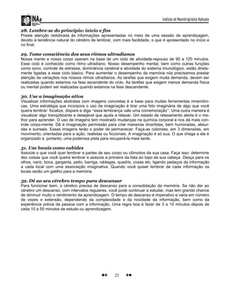 28. Lembre-se do princípio: início e fim
Preste atenção redobrada às informações apresentadas no meio de uma sessão de aprendizagem,
devido à tendência natural do cérebro de lembrar, com mais facilidade, o que é apresentado no início e
no final.
29. Tome consciência dos seus ritmos ultradianos
Nossa mente e nosso corpo operam na base de um ciclo de atividade-repouso de 90 a 120 minutos.
Esse ciclo é conhecido como ritmo ultradiano. Nosso desempenho mental, bem como outras funções
como sono, controle de estresse, dominância cerebral e atividade do sistema imunológico, estão direta-
mente ligadas a esse ciclo básico. Para aumentar o desempenho da memória nós precisamos prestar
atenção às variações nos nossos ritmos ultradianos. As tarefas que exigem muita demanda, devem ser
realizadas quando estamos na fase ascendente do ciclo. As tarefas que exigem menos demanda física
ou mental podem ser realizadas quando estamos na fase descendente.
30. Use a imaginação ativa
Visualizar informações abstratas com imagens concretas é a base para muitas ferramentas mnemôni-
cas. Uma estratégia que incorpora o uso da imaginação é tirar uma foto imaginária de algo que você
queira lembrar: focalize, dispare e diga “essa lembrança vale uma comemoração”. Uma outra maneira é
visualizar algo tranqüilizante e desejável que ajuda a relaxar. Um estado de relaxamento alerta é o me-
lhor para aprender. O uso de imagens tem mostrado mudanças na química corporal e nos dá mais con-
trole corpo-mente. Dê à imaginação permissão para criar maneiras divertidas, bem humoradas, absur-
das e surreais. Essas imagens terão o poder de permanecer. Faça-as coloridas, em 3 dimensões, em
movimento, orientadas para a ação, realistas ou ficcionais. A imaginação é só sua. O que chega a ela é
organizado e, portanto, uma poderosa pista para recuperá-la mais tarde.
31. Use locais como cabides
Associe o que você quer lembrar a partes de seu corpo ou cômodos da sua casa. Faça isso: determine
dez coisas que você queira lembrar e associe a primeira da lista ao topo da sua cabeça. Desça para os
olhos, nariz, boca, garganta, peito, barriga, nádegas, quadris, coxas etc, ligando pedaços da informação
a cada local com uma associação imaginativa. Quando você quiser lembrar de cada informação os
locais serão um gatilho para a memória.
32. Dê ao seu cérebro tempo para descansar
Para funcionar bem, o cérebro precisa de descanso para a consolidação da memória. Se não der ao
cérebro um descanso, com intervalos regulares, você pode continuar a estudar, mas tem grande chance
de diminuir muito o rendimento da aprendizagem. O tempo de descanso é imperativo e varia em número
de vezes e extensão, dependendo da complexidade e da novidade da informação, bem como da
experiência prévia da pessoa com a informação. Uma regra boa é fazer de 3 a 10 minutos depois de
cada 10 a 50 minutos de estudo ou aprendizagem.
25
 