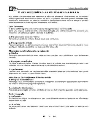 DEZ SUGESTÕES PARA MELHORAR UMA AULA
Aula teórica é um dos meios mais tradicionais e ineficazes de ensinar. Por si mesmo, ela não levará à
aprendizagem ativa. Para uma aula teórica ser eficaz, o professor deve criar primeiro interesse então,
maximizar o entendimento e a retenção, envolver os participantes durante a aula e reforçar o que está
sendo apresentado. Existem algumas maneiras de se fazer isso.
Crie interesse
1. Uma estória para começar ou uma imagem visual interessante
Conte uma pequena estória relevante, uma estória de ficção, uma estória em quadrinho, apresente uma
imagem ou um gráfico que captem a atenção da audiência.
2. Um problema para dar início
Apresente um problema em torno do qual a aula será estruturada.
3. Uma pergunta prévia
Faça uma pergunta aos participantes (mesmo que eles tenham pouco conhecimento prévio) de modo
que fiquem motivados a assistir a sua aula para obter a resposta.
Maximize o entendimento e a retenção
4. Títulos
Reduza os pontos principais da aula a palavras-chave que ajam como subtítulos ou como ajuda para a
memória.
5. Exemplos e analogias
Dê idéias ou explanações da vida real durante a aula e, se possível, crie uma comparação entre o seu
material e o conhecimento e a experiência que os participantes já tenham.
6. Apoio visual
Use flip-charts, transparências, handouts resumidos e demonstrações que possibilitem aos participantes
verem e não só ouvirem o que você está dizendo.
Envolva os participantes durante a aula
7. Desafios momentâneos
Interrompa a aula periodicamente e desafie os participantes a dar exemplos dos conceitos apresentados
até então ou a responder perguntas específicas.
8. Atividades ilustrativas
Através da apresentação, entremeie atividades breves que ilustrem pontos que estão sendo abordados.
Reforce a aula
9. Aplicações
Apresente um problema ou uma pergunta para os participantes resolverem baseados nas informações
apresentadas em aula.
10. Revisão
Peça aos participantes para reverem o conteúdo da aula um com o outro ou dê a eles um teste de auto-
avaliação.
26
 