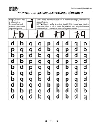 INTERFACE CEREBRAL: ATIVANDO O CÉREBRO
Em pé, olhando para
a folha com as
letras, os braços à
frente do corpo com
as palmas juntas.
Fale o nome da letra em voz alta e, ao mesmo tempo, represente-a
com os braços.
NOTA: Sempre volte à posição inicial. Entre uma letra e outra,
bata uma palma e fale o nome da próxima letra, representando-a
com os braços. Aumente a velocidade gradualmente.
d b q q p d d q p
p q q d b q p d b
b p d b q q d d q
d b p q q d p p d
b d p q q d b q d
b q d p b p p d b
b q q b d q p q d
d b q d b p b d d
b b p q d b d d b
d q d b q d b d q
27
 