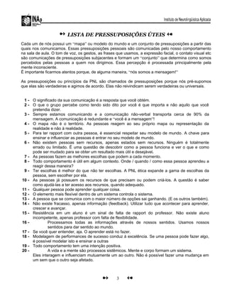 LISTA DE PRESSUPOSIÇÕES ÚTEIS
Cada um de nós possui um “mapa” ou modelo do mundo e um conjunto de pressuposições a partir das
quais nos comunicamos. Essas pressuposições pessoais são comunicadas pelo nosso comportamento
na sala de aula. O tom de voz, os gestos, as frases que usamos, a expressão facial, o contato visual etc
são comunicações de pressuposições subjacentes e formam um “conjunto” que determina como somos
percebidos pelas pessoas a quem nos dirigimos. Essa percepção é processada principalmente pela
mente inconsciente.
Ë importante ficarmos atentos porque, de alguma maneira, “nós somos a mensagem!”
As pressuposições ou princípios da PNL são chamados de pressuposições porque nós pré-supomos
que elas são verdadeiras e agimos de acordo. Elas não reivindicam serem verdadeiras ou universais.
1 - O significado da sua comunicação é a resposta que você obtém.
2 - O que o grupo percebe como tendo sido dito por você é que importa e não aquilo que você
pretendia dizer.
3 - Sempre estamos comunicando e a comunicação não-verbal transporta cerca de 90% da
mensagem. A comunicação é redundante e “você é a mensagem”!
4 - O mapa não é o território. As pessoas reagem ao seu próprio mapa ou representação da
realidade e não à realidade.
5 - Para ter rapport com outra pessoa, é essencial respeitar seu modelo de mundo. A chave para
ensinar e influenciar as pessoas é entrar no seu modelo de mundo.
6 - Não existem pessoas sem recursos, apenas estados sem recursos. Ninguém é totalmente
errado ou limitado. É uma questão de descobrir como a pessoa funciona e ver o que e como
pode ser mudado para se obter um resultado mais útil e desejável.
7 - As pessoas fazem as melhores escolhas que podem a cada momento.
8 - Todo comportamento é útil em algum contexto. Onde / quando / como essa pessoa aprendeu a
reagir dessa maneira?
9 - Ter escolhas é melhor do que não ter escolhas. A PNL ética expande a gama de escolhas da
pessoa, sem escolher por ela.
10 - As pessoas já possuem os recursos de que precisam ou podem criá-los. A questão é saber
como ajudá-las a ter acesso aos recursos, quando adequado.
11 - Qualquer pessoa pode aprender qualquer coisa.
12 - O elemento mais flexível dentro de um sistema controla o sistema.
13 - A pessoa que se comunica com o maior número de opções sai ganhando. (E os outros também).
14 - Não existe fracasso, apenas informação (feedback). Utilizar tudo que acontecer para aprender,
crescer e avançar.
15 - Resistência em um aluno é um sinal de falta de rapport do professor. Não existe aluno
incompetente, apenas professor com falta de flexibilidade.
16 - Processamos todas as informações através de nossos sentidos. Usamos nossos
sentidos para dar sentido ao mundo.
17 - Se você quer entender, aja. O aprender está no fazer.
18 - Modelagem de performances de sucesso conduz à excelência. Se uma pessoa pode fazer algo,
é possível modelar isto e ensinar a outras
19 - Todo comportamento tem uma intenção positiva.
20 - A vida e a mente são processos sistêmicos. Mente e corpo formam um sistema.
Eles interagem e influenciam mutuamente um ao outro. Não é possível fazer uma mudança em
um sem que o outro seja afetado.
3
 