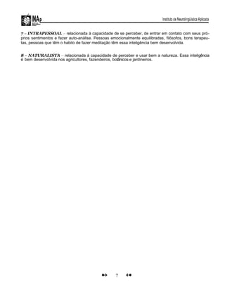 7 – INTRAPESSOAL – relacionada à capacidade de se perceber, de entrar em contato com seus pró-
prios sentimentos e fazer auto-análise. Pessoas emocionalmente equilibradas, filósofos, bons terapeu-
tas, pessoas que têm o habito de fazer meditação têm essa inteligência bem desenvolvida.
8 – NATURALISTA – relacionada à capacidade de perceber e usar bem a natureza. Essa inteligência
é bem desenvolvida nos agricultores, fazendeiros, botânicos e jardineiros.
7
 