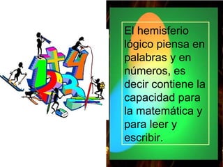 El hemisferio lógico piensa en palabras y en números, es decir contiene la capacidad para la matemática y para leer y escribir.   