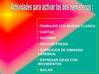 TRABAJAR CON MUSICA CLASICA CANTAR ESCRIBIR RECITAR POESIA EJERCICIOS DE GIMNASIA CEREBRAL  EXPRESAR IDEAS CON MOVIMIENTOS  BAILAR  Actividades para activar los dos hemisferios : 