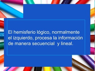 El hemisferio lógico, normalmente el izquierdo, procesa la información de manera secuencial  y lineal. 