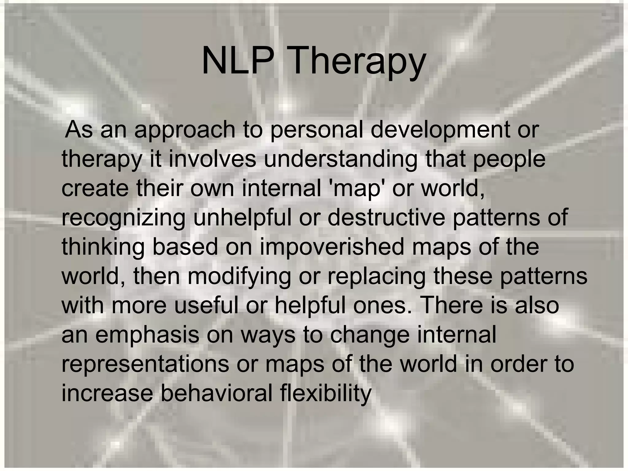 NLP Therapy
As an approach to personal development or
therapy it involves understanding that people
create their own internal 'map' or world,
recognizing unhelpful or destructive patterns of
thinking based on impoverished maps of the
world, then modifying or replacing these patterns
with more useful or helpful ones. There is also
an emphasis on ways to change internal
representations or maps of the world in order to
increase behavioral flexibility
 