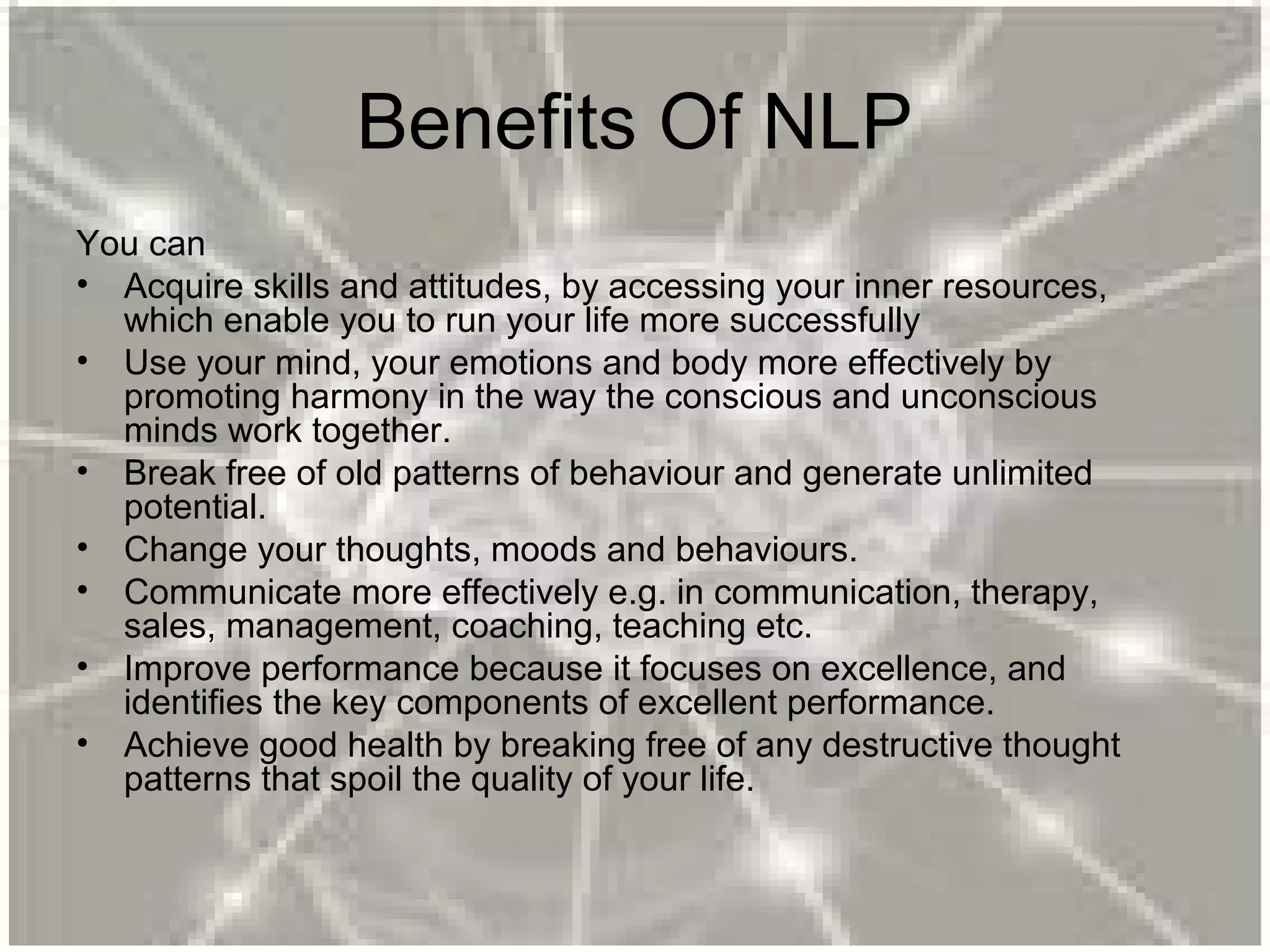 Benefits Of NLP
You can
• Acquire skills and attitudes, by accessing your inner resources,
which enable you to run your life more successfully
• Use your mind, your emotions and body more effectively by
promoting harmony in the way the conscious and unconscious
minds work together.
• Break free of old patterns of behaviour and generate unlimited
potential.
• Change your thoughts, moods and behaviours.
• Communicate more effectively e.g. in communication, therapy,
sales, management, coaching, teaching etc.
• Improve performance because it focuses on excellence, and
identifies the key components of excellent performance.
• Achieve good health by breaking free of any destructive thought
patterns that spoil the quality of your life.
 