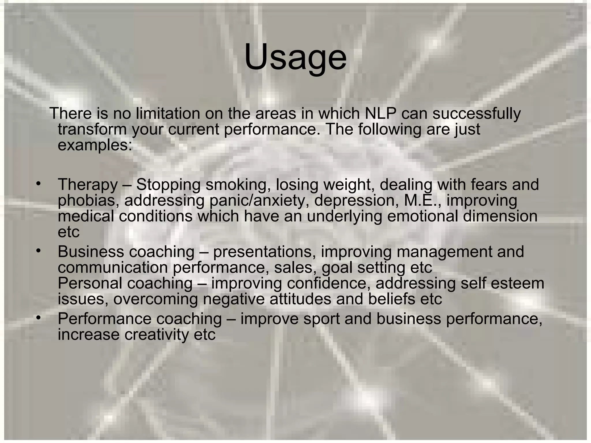 Usage
There is no limitation on the areas in which NLP can successfully
transform your current performance. The following are just
examples:
• Therapy – Stopping smoking, losing weight, dealing with fears and
phobias, addressing panic/anxiety, depression, M.E., improving
medical conditions which have an underlying emotional dimension
etc
• Business coaching – presentations, improving management and
communication performance, sales, goal setting etc
Personal coaching – improving confidence, addressing self esteem
issues, overcoming negative attitudes and beliefs etc
• Performance coaching – improve sport and business performance,
increase creativity etc
 