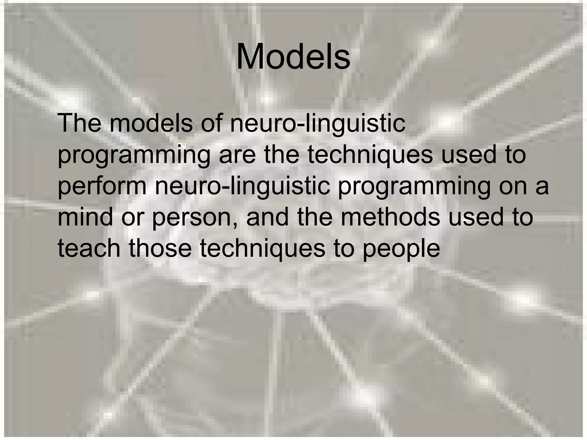 Models
The models of neuro-linguistic
programming are the techniques used to
perform neuro-linguistic programming on a
mind or person, and the methods used to
teach those techniques to people
 