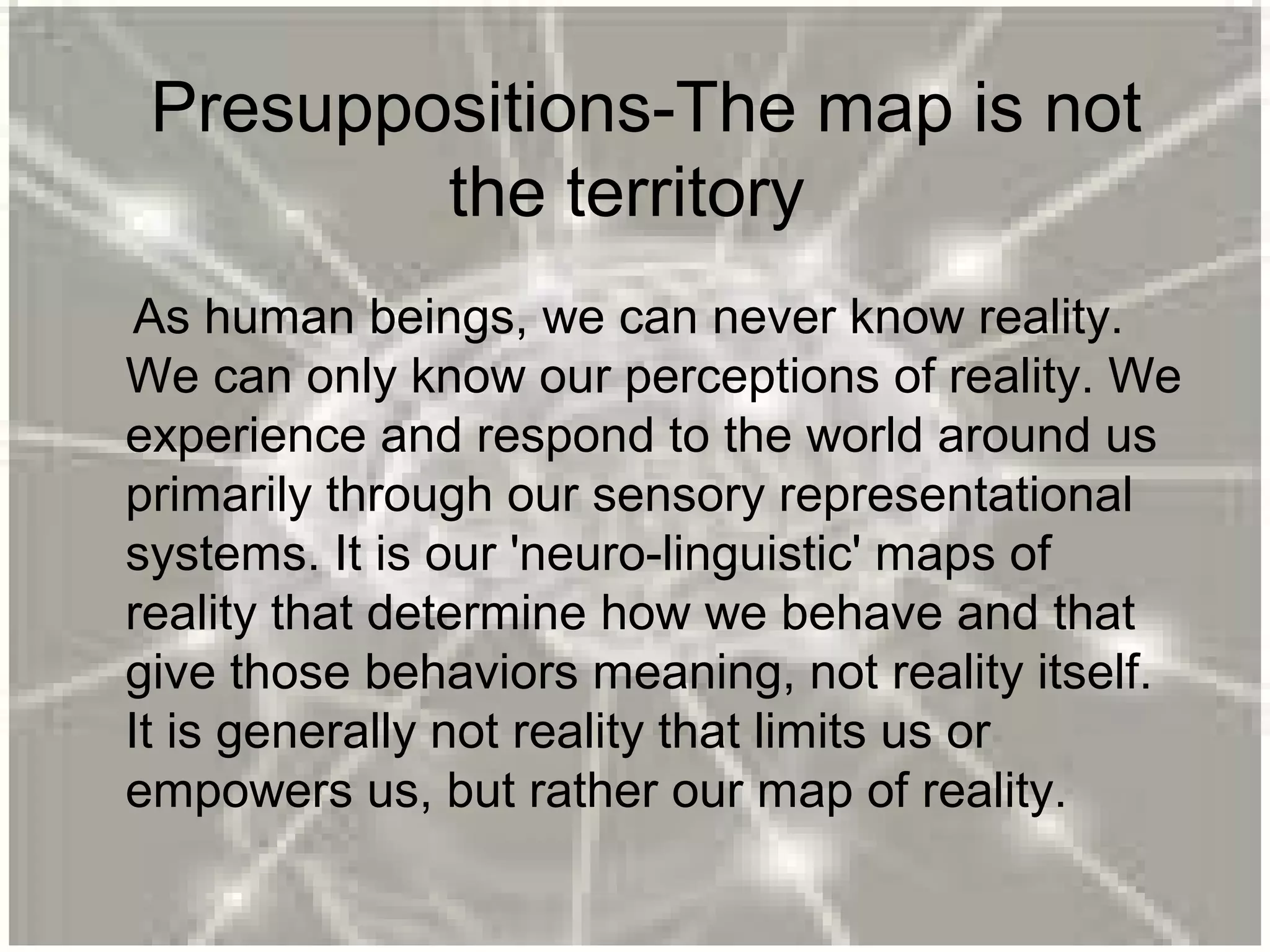 Presuppositions-The map is not
the territory
As human beings, we can never know reality.
We can only know our perceptions of reality. We
experience and respond to the world around us
primarily through our sensory representational
systems. It is our 'neuro-linguistic' maps of
reality that determine how we behave and that
give those behaviors meaning, not reality itself.
It is generally not reality that limits us or
empowers us, but rather our map of reality.
 