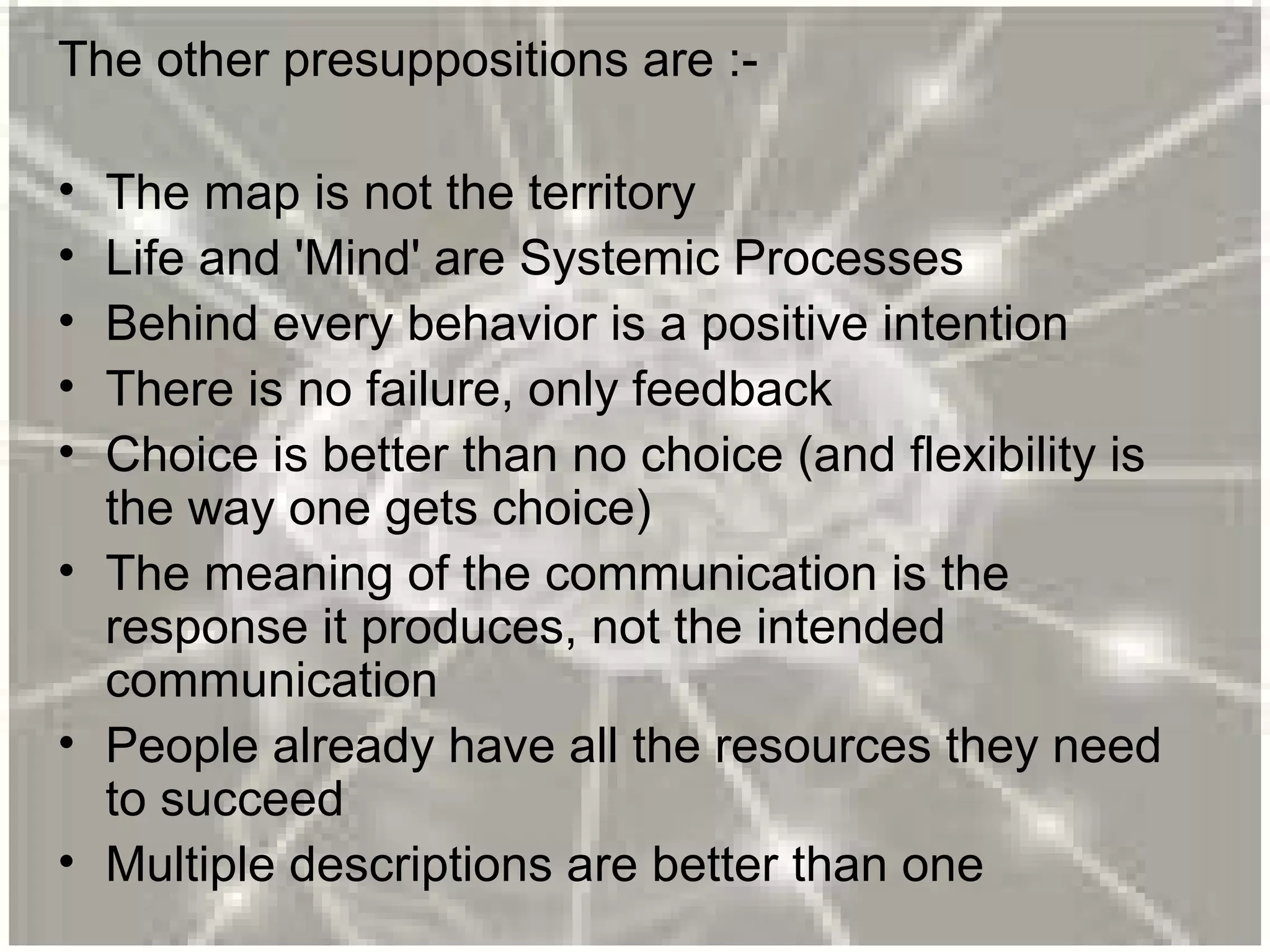 The other presuppositions are :-
• The map is not the territory
• Life and 'Mind' are Systemic Processes
• Behind every behavior is a positive intention
• There is no failure, only feedback
• Choice is better than no choice (and flexibility is
the way one gets choice)
• The meaning of the communication is the
response it produces, not the intended
communication
• People already have all the resources they need
to succeed
• Multiple descriptions are better than one
 
