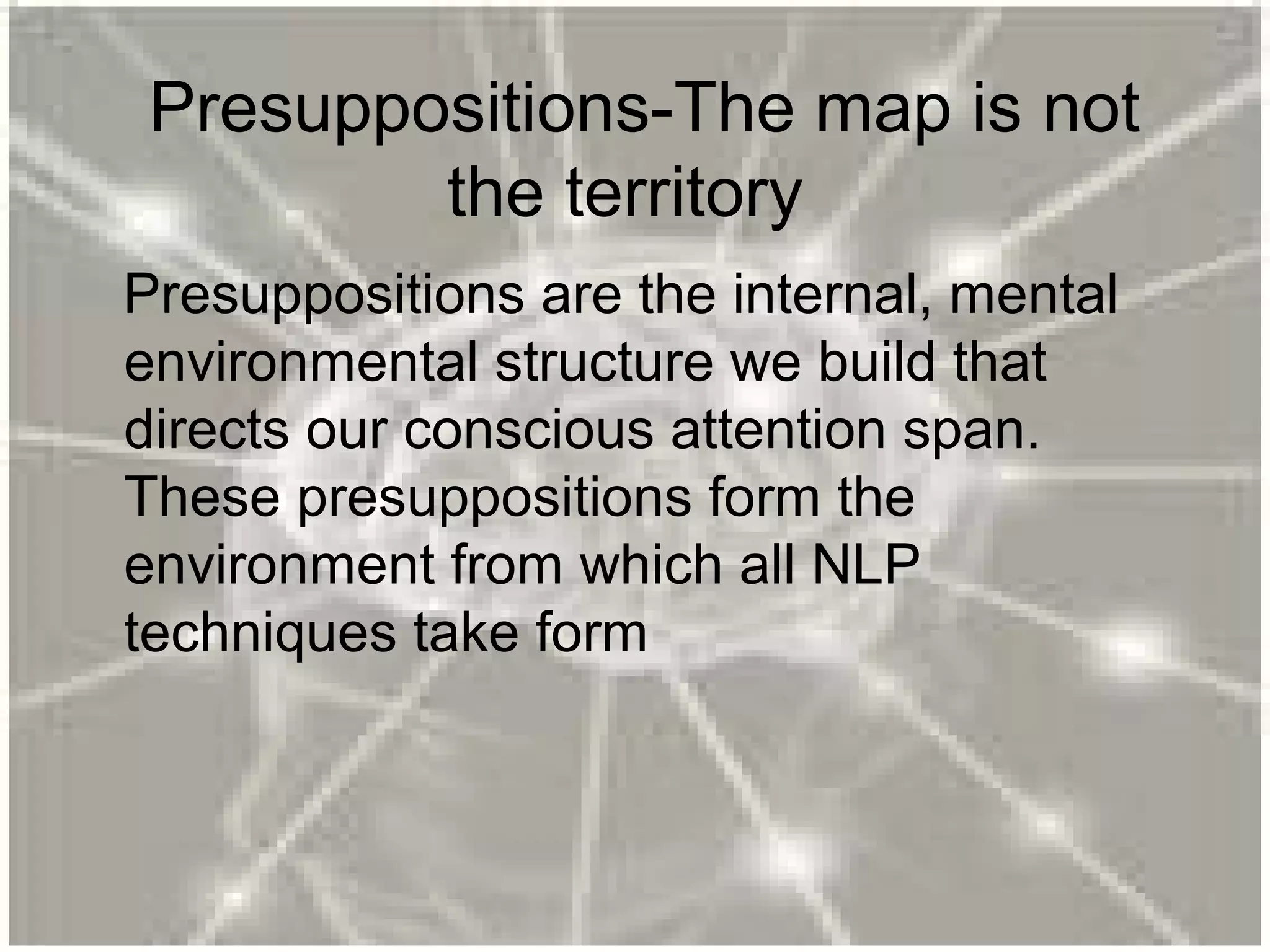 Presuppositions-The map is not
the territory
Presuppositions are the internal, mental
environmental structure we build that
directs our conscious attention span.
These presuppositions form the
environment from which all NLP
techniques take form
 