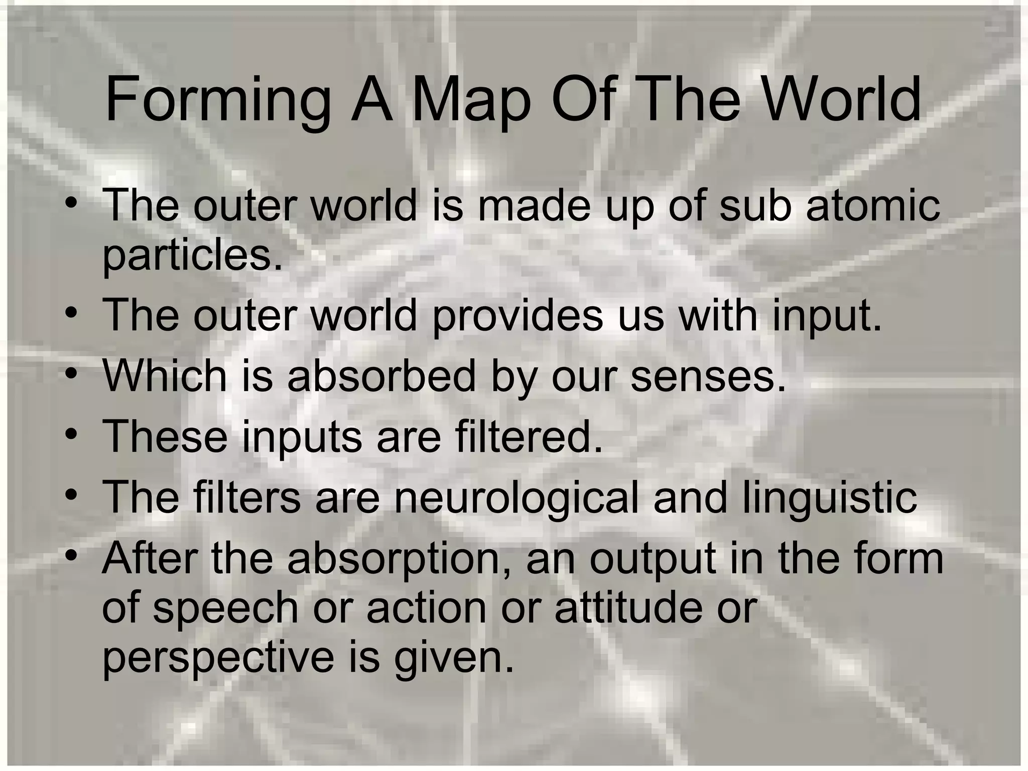 Forming A Map Of The World
• The outer world is made up of sub atomic
particles.
• The outer world provides us with input.
• Which is absorbed by our senses.
• These inputs are filtered.
• The filters are neurological and linguistic
• After the absorption, an output in the form
of speech or action or attitude or
perspective is given.
 