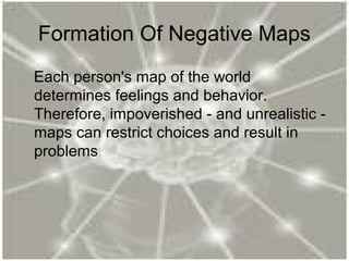 Formation Of Negative Maps
Each person's map of the world
determines feelings and behavior.
Therefore, impoverished - and unrealistic -
maps can restrict choices and result in
problems
 