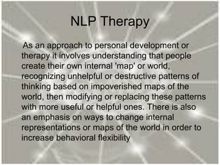 NLP Therapy
As an approach to personal development or
therapy it involves understanding that people
create their own internal 'map' or world,
recognizing unhelpful or destructive patterns of
thinking based on impoverished maps of the
world, then modifying or replacing these patterns
with more useful or helpful ones. There is also
an emphasis on ways to change internal
representations or maps of the world in order to
increase behavioral flexibility
 