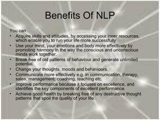 Benefits Of NLP
You can
• Acquire skills and attitudes, by accessing your inner resources,
which enable you to run your life more successfully
• Use your mind, your emotions and body more effectively by
promoting harmony in the way the conscious and unconscious
minds work together.
• Break free of old patterns of behaviour and generate unlimited
potential.
• Change your thoughts, moods and behaviours.
• Communicate more effectively e.g. in communication, therapy,
sales, management, coaching, teaching etc.
• Improve performance because it focuses on excellence, and
identifies the key components of excellent performance.
• Achieve good health by breaking free of any destructive thought
patterns that spoil the quality of your life.
 