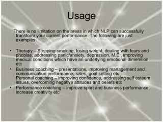 Usage
There is no limitation on the areas in which NLP can successfully
transform your current performance. The following are just
examples:
• Therapy – Stopping smoking, losing weight, dealing with fears and
phobias, addressing panic/anxiety, depression, M.E., improving
medical conditions which have an underlying emotional dimension
etc
• Business coaching – presentations, improving management and
communication performance, sales, goal setting etc
Personal coaching – improving confidence, addressing self esteem
issues, overcoming negative attitudes and beliefs etc
• Performance coaching – improve sport and business performance,
increase creativity etc
 