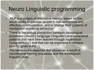 Neuro Linguistic programming
• NLP is a system of alternative therapy based on this
which seeks to educate people in self-awareness and
effective communication, and to change their patterns of
mental and emotional behaviour"
• There ia theoretical connection between neurological
processes ('neuro'), language ('linguistic') and behavioral
patterns that have been learned through experience
('programming') and that can be organised to achieve
specific goals in life
• The behavioural response that occurs as a result of
neurological filtering processes and the subsequent
linguistic map.
 