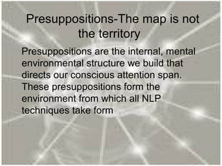 Presuppositions-The map is not
the territory
Presuppositions are the internal, mental
environmental structure we build that
directs our conscious attention span.
These presuppositions form the
environment from which all NLP
techniques take form
 