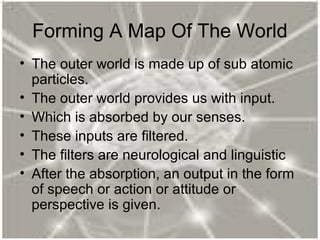 Forming A Map Of The World
• The outer world is made up of sub atomic
particles.
• The outer world provides us with input.
• Which is absorbed by our senses.
• These inputs are filtered.
• The filters are neurological and linguistic
• After the absorption, an output in the form
of speech or action or attitude or
perspective is given.
 
