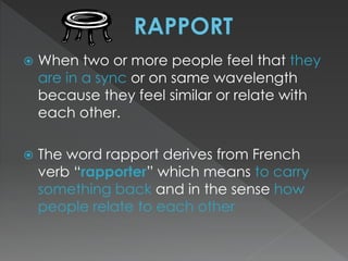  When two or more people feel that they 
are in a sync or on same wavelength 
because they feel similar or relate with 
each other. 
 The word rapport derives from French 
verb “rapporter” which means to carry 
something back and in the sense how 
people relate to each other 
 