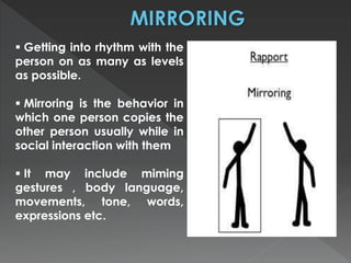  Getting into rhythm with the 
person on as many as levels 
as possible. 
 Mirroring is the behavior in 
which one person copies the 
other person usually while in 
social interaction with them 
 It may include miming 
gestures , body language, 
movements, tone, words, 
expressions etc. 
 