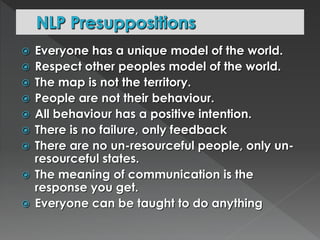  Everyone has a unique model of the world. 
 Respect other peoples model of the world. 
 The map is not the territory. 
 People are not their behaviour. 
 All behaviour has a positive intention. 
 There is no failure, only feedback 
 There are no un-resourceful people, only un-resourceful 
states. 
 The meaning of communication is the 
response you get. 
 Everyone can be taught to do anything 
 