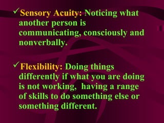 Sensory Acuity: Noticing what
another person is
communicating, consciously and
nonverbally.
Flexibility: Doing things
differently if what you are doing
is not working, having a range
of skills to do something else or
something different.
 