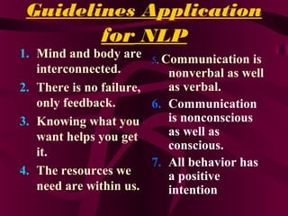 Guidelines Application
for NLP
1. Mind and body are
interconnected.
2. There is no failure,
only feedback.
3. Knowing what you
want helps you get
it.
4. The resources we
need are within us.
5. Communication is
nonverbal as well
as verbal.
6. Communication
is nonconscious
as well as
conscious.
7. All behavior has
a positive
intention
 