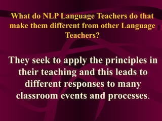 What do NLP Language Teachers do that
make them different from other Language
Teachers?
They seek to apply the principles in
their teaching and this leads to
different responses to many
classroom events and processes.
 