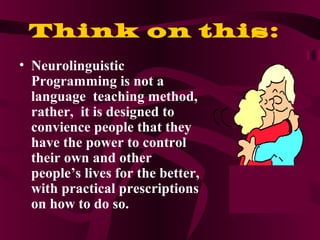 Think on this:
• Neurolinguistic
Programming is not a
language teaching method,
rather, it is designed to
convience people that they
have the power to control
their own and other
people’s lives for the better,
with practical prescriptions
on how to do so.
 