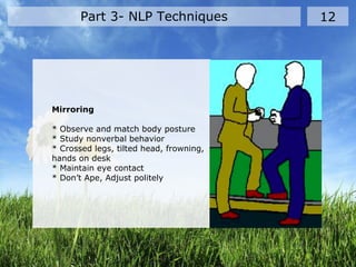 Part 3- NLP Techniques 12
Mirroring
* Observe and match body posture
* Study nonverbal behavior
* Crossed legs, tilted head, frowning,
hands on desk
* Maintain eye contact
* Don’t Ape, Adjust politely
 