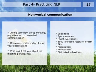 Part 4- Practicing NLP 15
Non-verbal communication
* During your next group meeting,
pay attention to nonverbal
communication
* Afterwards, make a short list of
your observations
* What dos it tell you about the
meeting participants?
* Voice tone
* Eye movement
* Facial expressions
* Body language, gesture, breath
* Skin
* Perspiration
* Nervousness
* Distracted behavioras
 