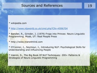 * wikipedia.com
* http://www.nlpworld.co.uk/cmd.php?Clk=4596704
* Bandler, R., Grinder, J. (1979) Frogs into Princes: Neuro Linguistic
Programming. Moab, UT: Real People Press
* http://www.trans4mind.com
* O'Connor, J., Seymour, J., Introducing NLP: Psychological Skills for
Understanding and Influencing People
* Vaknin, S., The Big Book Of NLP Techniques: 200+ Patterns &
Strategies of Neuro Linguistic Programming
Sources and References 19
 