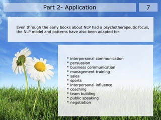 Part 2- Application 7
Even through the early books about NLP had a psychotherapeutic focus,
the NLP model and patterns have also been adapted for:
* interpersonal communication
* persuasion
* business communication
* management training
* sales
* sports
* interpersonal influence
* coaching
* team building
* public speaking
* negotiation
 