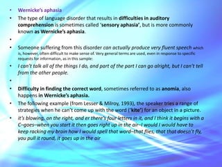 Broca’s aphasiaThe serious language disorder known as Broca’s aphasia (also called ‘motor aphasia’) is characterized by a substantially reduced amount of speech, distorted articulation and slow, often effortful speech.What is said often consists almost entirely of lexical morphemes (e.g. nouns, verbs). The frequent omission of functional morphemes (e.g. articles, prepositions) and inflections (e.g. plural-s, past tense -ed) has led to the characterization of this type of aphasic speech as ‘agrammatic’. In agrammatic speech, the grammatical markers are missing.An example of speech produced by someone whose aphasia was not severe is the following answer to a question regarding what the speaker had for breakfast: I eggs and eat and drink coffee breakfast.However, this type of disorder can be quite severe and result in speech with lots of hesitations and really long pauses (marked by...): my cheek . . . very annoyance . . . main is my shoulder . . . achin’ all round here.Some patients can also have lots of difficulty in articulating single words, as in this attempt to say ‘steamship’: a stail...you know what I mean ...tal... stail. In Broca’s aphasia, comprehension is typically much better than production.