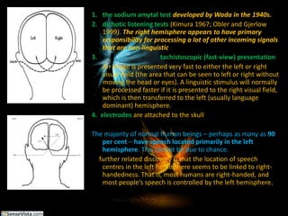 the sodium amytal testdeveloped by Wada in the 1940s. dichotic listening tests (Kimura 1967; Obler and Gjerlow 1999). The right hemisphere appears to have primary responsibility for processing a lot of other incoming signals that are non-linguistictachistoscopic (fast-view) presentation. An image is presented very fast to either the left or right visual field (the area that can be seen to left or right without moving the head or eyes). A linguistic stimulus will normally be processed faster if it is presented to the right visual field, which is then transferred to the left (usually language dominant) hemisphere.4.  electrodesare attached to the skullThe majority of normal human beings – perhaps as many as 90 per cent – have speech located primarily in the left hemisphere. This cannot be due to chance. A further related discovery is that the location of speech centres in the left hemisphere seems to be linked to right-handedness. That is, most humans are right-handed, and most people’s speech is controlled by the left hemisphere.