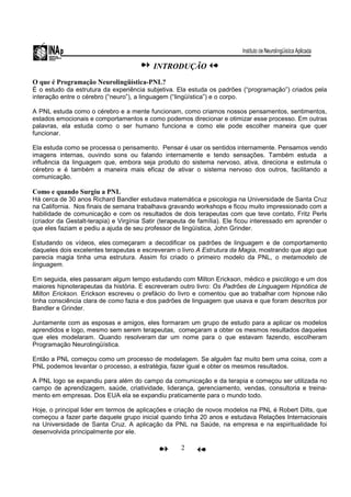 2
INTRODUÇÃO
O que é Programação Neurolingüística-PNL?
É o estudo da estrutura da experiência subjetiva. Ela estuda os padrões (“programação”) criados pela
interação entre o cérebro (“neuro”), a linguagem (“lingüística”) e o corpo.
A PNL estuda como o cérebro e a mente funcionam, como criamos nossos pensamentos, sentimentos,
estados emocionais e comportamentos e como podemos direcionar e otimizar esse processo. Em outras
palavras, ela estuda como o ser humano funciona e como ele pode escolher maneira que quer
funcionar.
Ela estuda como se processa o pensamento. Pensar é usar os sentidos internamente. Pensamos vendo
imagens internas, ouvindo sons ou falando internamente e tendo sensações. Também estuda a
influência da linguagem que, embora seja produto do sistema nervoso, ativa, direciona e estimula o
cérebro e é também a maneira mais eficaz de ativar o sistema nervoso dos outros, facilitando a
comunicação.
Como e quando Surgiu a PNL
Há cerca de 30 anos Richard Bandler estudava matemática e psicologia na Universidade de Santa Cruz
na California. Nos finais de semana trabalhava gravando workshops e ficou muito impressionado com a
habilidade de comunicação e com os resultados de dois terapeutas com que teve contato, Fritz Perls
(criador da Gestalt-terapia) e Virgínia Satir (terapeuta de família). Ele ficou interessado em aprender o
que eles faziam e pediu a ajuda de seu professor de lingüística, John Grinder.
Estudando os vídeos, eles começaram a decodificar os padrões de linguagem e de comportamento
daqueles dois excelentes terapeutas e escreveram o livro A Estrutura da Magia, mostrando que algo que
parecia magia tinha uma estrutura. Assim foi criado o primeiro modelo da PNL, o metamodelo de
linguagem.
Em seguida, eles passaram algum tempo estudando com Milton Erickson, médico e psicólogo e um dos
maiores hipnoterapeutas da história. E escreveram outro livro: Os Padrões de Linguagem Hipnótica de
Milton Erickson. Erickson escreveu o prefácio do livro e comentou que ao trabalhar com hipnose não
tinha consciência clara de como fazia e dos padrões de linguagem que usava e que foram descritos por
Bandler e Grinder.
Juntamente com as esposas e amigos, eles formaram um grupo de estudo para a aplicar os modelos
aprendidos e logo, mesmo sem serem terapeutas, começaram a obter os mesmos resultados daqueles
que eles modelaram. Quando resolveram dar um nome para o que estavam fazendo, escolheram
Programação Neurolingüística.
Então a PNL começou como um processo de modelagem. Se alguém faz muito bem uma coisa, com a
PNL podemos levantar o processo, a estratégia, fazer igual e obter os mesmos resultados.
A PNL logo se expandiu para além do campo da comunicação e da terapia e começou ser utilizada no
campo de aprendizagem, saúde, criatividade, liderança, gerenciamento, vendas, consultoria e treina-
mento em empresas. Dos EUA ela se expandiu praticamente para o mundo todo.
Hoje, o principal lider em termos de aplicações e criação de novos modelos na PNL é Robert Dilts, que
começou a fazer parte daquele grupo inicial quando tinha 20 anos e estudava Relações Internacionais
na Universidade de Santa Cruz. A aplicação da PNL na Saúde, na empresa e na espiritualidade foi
desenvolvida principalmente por ele.
 