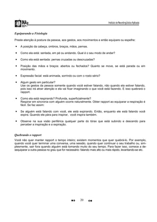 20
Equiparando a Fisiologia
Preste atenção à postura da pessoa, aos gestos, aos movimentos e então equipare ou espelhe:
A posição da cabeça, ombros, braços, mãos, pernas.
Como ela está: sentada, em pé ou andando. Qual é o seu modo de andar?
Como ela está sentada: pernas cruzadas ou descruzadas?
Posição das mãos e braços: abertos ou fechados? Quanto se move, se está parada ou em
movimento.
Expressão facial: está animada, sorrindo ou com o rosto sério?
Algum gesto em particular?
Use os gestos da pessoa somente quando você estiver falando, não quando ela estiver falando,
pois isso irá atrair atenção e ela vai ficar imaginando o que você está fazendo. E isso quebrará o
rapport.
Como ela está respirando? Profunda, superficialmente?
Respirar em sincronia com alguém ocorre naturalmente. Obter rapport ao equiparar a respiração é
fácil. Se faz assim:
Se alguém está falando com você, ele está expirando. Então, enquanto ele está falando você
expira. Quando ele pára para inspirar, você inspira também.
Observe na sua visão periférica qualquer parte do tórax que está subindo e descendo para
perceber a inspiração e a expiração.
Quebrando o rapport
Você não quer manter rapport o tempo inteiro; existem momentos que quer quebrá-lo. Por exemplo,
quando você quer terminar uma conversa, uma sessão, quando quer continuar o seu trabalho ou, sim-
plesmente, sair fora quando alguém está tomando muito do seu tempo. Para fazer isso, comece a de-
sequiparar a outra pessoa no grau que for necessário: falando mais alto ou mais rápido, levantando-se etc.
 