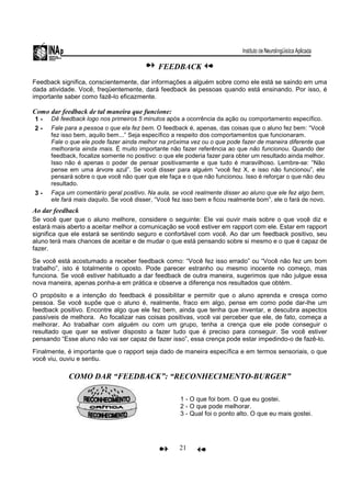 21
FEEDBACK
Feedback significa, conscientemente, dar informações a alguém sobre como ele está se saindo em uma
dada atividade. Você, freqüentemente, dará feedback às pessoas quando está ensinando. Por isso, é
importante saber como fazê-lo eficazmente.
Como dar feedback de tal maneira que funcione:
1 - Dê feedback logo nos primeiros 5 minutos após a ocorrência da ação ou comportamento específico.
2 - Fale para a pessoa o que ela fez bem. O feedback é, apenas, das coisas que o aluno fez bem: “Você
fez isso bem, aquilo bem...” Seja específico a respeito dos comportamentos que funcionaram.
Fale o que ele pode fazer ainda melhor na próxima vez ou o que pode fazer de maneira diferente que
melhoraria ainda mais. É muito importante não fazer referência ao que não funcionou. Quando der
feedback, focalize somente no positivo: o que ele poderia fazer para obter um resultado ainda melhor.
Isso não é apenas o poder de pensar positivamente e que tudo é maravilhoso. Lembre-se: “Não
pense em uma árvore azul”. Se você disser para alguém “você fez X, e isso não funcionou”, ele
pensará sobre o que você não quer que ele faça e o que não funcionou. Isso é reforçar o que não deu
resultado.
3 - Faça um comentário geral positivo. Na aula, se você realmente disser ao aluno que ele fez algo bem,
ele fará mais daquilo. Se você disser, “Você fez isso bem e ficou realmente bom”, ele o fará de novo.
Ao dar feedback
Se você quer que o aluno melhore, considere o seguinte: Ele vai ouvir mais sobre o que você diz e
estará mais aberto a aceitar melhor a comunicação se você estiver em rapport com ele. Estar em rapport
significa que ele estará se sentindo seguro e confortável com você. Ao dar um feedback positivo, seu
aluno terá mais chances de aceitar e de mudar o que está pensando sobre si mesmo e o que é capaz de
fazer.
Se você está acostumado a receber feedback como: “Você fez isso errado” ou “Você não fez um bom
trabalho”, isto é totalmente o oposto. Pode parecer estranho ou mesmo inocente no começo, mas
funciona. Se você estiver habituado a dar feedback de outra maneira, sugerimos que não julgue essa
nova maneira, apenas ponha-a em prática e observe a diferença nos resultados que obtém.
O propósito e a intenção do feedback é possibilitar e permitir que o aluno aprenda e cresça como
pessoa. Se você supõe que o aluno é, realmente, fraco em algo, pense em como pode dar-lhe um
feedback positivo. Encontre algo que ele fez bem, ainda que tenha que inventar, e descubra aspectos
passíveis de melhora. Ao focalizar nas coisas positivas, você vai perceber que ele, de fato, começa a
melhorar. Ao trabalhar com alguém ou com um grupo, tenha a crença que ele pode conseguir o
resultado que quer se estiver disposto a fazer tudo que é preciso para conseguir. Se você estiver
pensando “Esse aluno não vai ser capaz de fazer isso”, essa crença pode estar impedindo-o de fazê-lo.
Finalmente, é importante que o rapport seja dado de maneira específica e em termos sensoriais, o que
você viu, ouviu e sentiu.
COMO DAR “FEEDBACK”: “RECONHECIMENTO-BURGER”
1 - O que foi bom. O que eu gostei.
2 - O que pode melhorar.
3 - Qual foi o ponto alto. O que eu mais gostei.
 