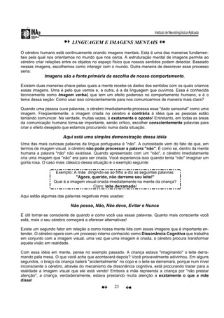 23
LINGUAGEM E IMAGENS MENTAIS
O cérebro humano está continuamente criando imagens mentais. Esta é uma das maneiras fundamen-
tais pela qual nos orientamos no mundo que nos cerca. A estruturação mental de imagens permite ao
cérebro criar relações entre os objetos no espaço físico que nossos sentidos podem detectar. Baseado
nessas imagens, escolhemos como interagir com o mundo. Outra maneira de descrever esse processo
seria:
Imagens são a fonte primária da escolha de nosso comportamento.
Existem duas maneiras-chave pelas quais a mente recebe os dados dos sentidos com os quais criamos
essas imagens. Uma é pelo que vemos e, a outra, é a da linguagem que ouvimos. Essa é conhecida
tecnicamente como Imagem verbal, que tem um efeito poderoso no comportamento humano, e é o
tema dessa seção: Como usar isso conscientemente para nos comunicarmos de maneira mais clara?
Quando uma pessoa ouve palavras, o cérebro imediatamente processa esse "dado sensorial" como uma
imagem. Freqüentemente, a imagem criada no cérebro é contrária à idéia que as pessoas estão
tentando comunicar. Na verdade, muitas vezes, é exatamente o oposto! Entretanto, em todas as áreas
da comunicação humana torna-se importante, senão crítico, escolher conscientemente palavras para
criar o efeito desejado que estamos procurando numa dada situação.
Aqui está uma simples demonstração dessa idéia
Uma das mais curiosas palavras da língua portuguesa é "não". A curiosidade vem do fato de que, em
termos de imagem visual, o cérebro não pode processar a palavra "não". É como se, dentro da mente
humana a palavra "não" não existisse. Quando apresentado com um "não", o cérebro imediatamente
cria uma imagem que "não" era para ser criada. Você experiencia isso quando tenta "não" imaginar um
gorila rosa. O caso mais clássico dessa situação é o exemplo seguinte:
Exemplo: A mãe dirigindo-se ao filho e diz as seguintes palavras:
"Agora, querido, não derrame seu leite!"
Qual é a imagem visual criada imediatamente na mente da criança?
Claro: leite derramado!
Aqui estão algumas das palavras negativas mais usadas:
Não posso, Não, Não devo, Evitar e Nunca
É útil tornar-se consciente de quando e como você usa essas palavras. Quanto mais consciente você
está, mais o seu cérebro começará a oferecer alternativas!
Existe um segundo fator em relação a como nossa mente lida com essas imagens que é importante en-
tender. O cérebro opera com um processo interno conhecido como Dissonância Cognitiva que trabalha
em conjunto com a imagem visual, uma vez que uma imagem é criada, o cérebro procura transformar
aquela visão em realidade.
Com essa idéia em mente, pense no exemplo passado. A criança estava "imaginando" o leite derra-
mando pela mesa. O que você acha que acontecerá depois? Você provavelmente adivinhou. Em alguns
segundos, o braço da criança baterá "acidentalmente" no copo e o leite se derramará, porque num nível
inconsciente o cérebro, através do mecanismo de dissonância cognitiva, está procurando trazer para a
realidade a imagem visual que ele está vendo! Embora a mãe repreenda a criança por "não prestar
atenção", a criança, verdadeiramente, estava prestando muita atenção a exatamente o que a mãe
disse!
 