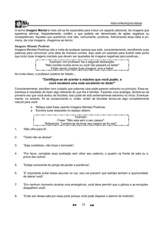 24
O termo Imagem Mental é mais útil se for expandido para incluir um aspecto adicional. As imagens que
queremos eliminar, freqüentemente, contêm o que poderia ser denominado de ações negativas ou
conseqüências. Aquelas que queremos criar são, comumente, positivas. Adicionando essa idéia à pri-
meira, de criar imagens, chegamos ao termo:
Imagens Mentais Positivas
Imagens Mentais Positivas são a meta de qualquer pessoa que está, conscientemente, escolhendo suas
palavras para comunicar uma idéia de maneira correta. Aqui está um exemplo para ilustrar este ponto
que inclui duas imagens mentais que devem ser ajustadas de imagens negativas para positivas...
Exemplo: Um professor faz a seguinte declaração:
"Não cometa muitos erros ou você não passará no teste!"
Estão sendo criadas duas imagens: erre e falhe!
Ao invés disso, o professor poderia ter falado...
"Certifique-se de acertar o máximo que você puder, e
você receberá uma nota excelente no teste!"
Conscientemente, escolher com cuidado que palavras usar pode parecer estranho no princípio. Essa es-
tranheza é resultado de fazer algo diferente do que lhe é familiar. Fazendo uma analogia, lembre-se da
primeira vez que você andou de bicicleta. Isso pode ter sido extremamente estranho no início. Eventual-
mente, no entanto, foi se acostumando e, então, andar de bicicleta tornou-se algo completamente
natural para você.
Refaça cada frase usando Imagens Mentais Positivas.
Escreva suas respostas no espaço abaixo.
Exemplo:
Frase: "Não saia sem o seu casaco".
Refazendo: "Lembre-se de levar seu casaco se for sair".
1. “Não olhe para lá”.
2. “Tente não se atrasar”.
3. “Seja cuidadoso, não torça o tornozelo”.
4. “Por favor, complete essa avaliação sem olhar seu caderno, o quadro na frente da sala ou a
prova dos outros”.
5. “Esteja consciente do perigo de perder a paciência”.
6. “É importante evitar áreas escuras na rua, isso vai prevenir que ladrões tenham a oportunidade
de atacar você”.
7. “Em nenhum momento durante uma emergência, você deve permitir que o pânico e as emoções
atrapalhem você”.
8. “Evite sair dessa sala por essa porta porque você pode disparar o alarme de incêndio”.
 