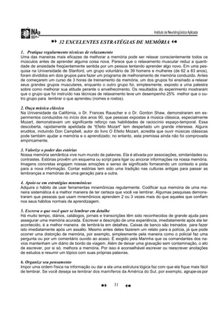 31
32 EXCELENTES ESTRATÉGIAS DE MEMÓRIA
1. Pratique regularmente técnicas de relaxamento
Uma das maneiras mais eficazes de melhorar a memória pode ser relaxar conscientemente todos os
músculos antes de aprender alguma coisa nova. Parece que o relaxamento muscular reduz a quanti-
dade de ansiedade freqüentemente sentida por um pessoa tentando aprender algo novo. Em uma pes-
quisa na Universidade de Stanford, um grupo voluntário de 39 homens e mulheres (de 62 a 83 anos),
foram divididos em dois grupos para fazer um programa de melhoramento de memória conduzido. Antes
de começarem um curso de 3 horas de treinamento da memória, um dos grupos foi ensinado a relaxar
seus grandes grupos musculares, enquanto o outro grupo foi, simplesmente, exposto a uma palestra
sobre como melhorar sua atitude perante o envelhecimento. Os resultados do experimento mostraram
que o grupo que foi instruído nas técnicas de relaxamento teve um desempenho 25% melhor que o ou-
tro grupo para lembrar o que aprendeu (nomes e rostos).
2. Ouça música clássica
Na Universidade da Califórnia, o Dr. Frances Rauscher e o Dr. Gordon Shaw, demonstraram em ex-
perimentos conduzidos no início dos anos 90, que pessoas expostas à música clássica, especialmente
Mozart, demonstravam um significante reforço nas habilidades de raciocínio espaço-temporal. Essa
descoberta, rapidamente apelidada de “Efeito Mozart” tem despertado um grande interesse. Alguns
eruditos, incluindo Don Campbell, autor do livro O Efeito Mozart, acredita que ouvir músicas clássicas
pode também ajudar a memória e o aprendizado; no entanto, esta premissa ainda não foi comprovada
empiricamente.
3. Valorize o poder das estórias
Nossa memória semântica vive num mundo de palavras. Ela é ativada por associações, similaridades ou
contrastes. Estórias provêm um esquema ou script para ligar ou ancorar informações na nossa memória.
Imagens concretas engajam nossas emoções e senso de significado fornecendo um contexto e pista
para a nova informação. Contar estórias tem sido uma tradição nas culturas antigas para passar as
lembranças e memórias de uma geração para a outra.
4. Apoie-se em estratégias mnemônicas
Adquira o hábito de usar ferramentas mnemônicas regularmente. Codificar sua memória de uma ma-
neira sistemática é a melhor maneira de ter certeza que você vai lembrar. Algumas pesquisas demons-
traram que pessoas que usam mnemônicos aprendem 2 ou 3 vezes mais do que aqueles que confiam
nos seus hábitos normais de aprendizagem.
5. Escreva o que você quer se lembrar em detalhe
Há muito tempo, diários, catálogos, jornais e transcrições têm sido reconhecidos de grande ajuda para
assegurar uma memória acurada. Escrever a descrição de uma experiência, imediatamente após ela ter
acontecido, é a melhor maneira de lembrá-la em detalhes. Caixas de banco são treinados para fazer
isto imediatamente após um assalto. Mesmo antes deles fazerem um relato para a polícia, já que pode
ocorrer uma distorção de memória, por exemplo, simplesmente pela maneira como o policial faz uma
pergunta ou por um comentário ouvido ao acaso. É exigido pela Marinha que os comandantes dos na-
vios mantenham um diário de bordo da viagem. Além de deixar uma gravação sem contaminação, o ato
de escrever, por si só, melhora a memória. Por isso é aconselhável escrever ou reescrever anotações
de estudos e resumir um tópico com suas próprias palavras.
6. Organize seu pensamento
Impor uma ordem física na informação ou dar a ela uma estrutura lógica faz com que ela fique mais fácil
de lembrar. Se você deseja se lembrar dos mamíferos da América do Sul, por exemplo, agrupe-os por
 