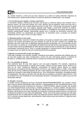 32
cor, habitat, tamanho, a letra com que eles começam ou a ordem na cadeia alimentar. Organizar as
informações para o cérebro pode fornecer um ponto de referência imediato para o seu resgate.
7. Use movimento para engajar o sistema corpo/mente
O movimento reforça a memória por fornecer uma âncora ou estímulo externo para conectar com o
estímulo interno. Se você quer lembrar que “hola” significa olá em espanhol, toque sua boca com a
ponta de seus dedos (como o gesto italiano para bom) e diga “hola”. Você acabou de associar um gesto
físico conhecido com uma nova palavra. Quando você repetir o movimento lembrará da palavra.
Pesquisas recentes sugerem que os NÚCLEOS DA BASE e o CEREBELO, duas áreas cerebrais que se
pensava anteriormente estarem relacionadas apenas com o controle do movimento muscular, são
importantes também na coordenação do pensamento. O movimento inicia o processo de memória
exatamente como o sabor, cheiro e a visão o fazem.
8. Mantenha padrões de boa saúde
Saúde comprometida, incluindo condições não graves como gripe ou pressão alta, podem atrapalhar a
memória. Um estudo demonstrou que num período de mais de 25 anos, homens com pressão alta
perderam até duas vezes mais a habilidade cognitiva quando comparados com os de pressão normal.
Por outro lado, um estudo da Universidade da Califórnia do Sul demonstrou que pessoas na faixa dos
70 anos tinham menos probabilidade de sofrer declínio mental durante um período de 3 anos se eles se
mantivessem fisicamente ativos. Sono e nutrição adequados e enriquecimento mental desempenham
um papel-chave num estilo de vida com corpo/mente/memória saudáveis.
9. Quando sua memória lhe escapa, investigue-a
Você pode investigar uma memória “perdida” retraçando seus passos, passando pelo alfabeto para ver
se uma letra sugere uma pista, recapturando o humor em que você estava quando a memória foi
formada ou, simplesmente, pensando sobre o contexto da memória que está tentando re-acessar.
10 - Use estratégias de ligação
Para relembrar itens de uma lista, ligue-os com uma ação imaginária. Por exemplo, visualize-os
chocando-se, ficando grudados ou agindo como amigos. Coloque os itens abaixo, acima, dentro ou ao
lado um do outro. Coloque-os dançando, conversando ou jogando juntos. Mesmo os antigos
reconheciam a importância de ligar informações de forma a usar a imaginação e a ordem, muito tempo
antes de nós termos evidências objetivas de que o lado esquerdo do cérebro se lembra de uma forma
seqüencial, enquanto o lado direito se lembra de cor, ritmo, dimensões e abstrações. As ligações podem
ser engraçadas, não reais ou ridículas; elas não têm que ser realistas ou razoáveis. Seja como for, você
se lembrará com mais facilidade de uma associação concreta e orientada para a ação do que de uma
associação abstrata.
11. Desafie a si mesmo
O cérebro produz substâncias químicas chamadas NEUROTRANSMISSORES que carreiam mensa-
gens entre as células responsáveis pela memória. A disponibilidade de tais neurotransmissores, inclu-
indo a substância química construtora da memória, a ACETILCOLINA, parece aumentar nos cérebros
que estão freqüentemente acostumados a enfrentar problemas e a resolver desafios. Estudos impor-
tantes conduzidos no final dos anos 60 pela Dra. Marian Diamond na Universidade da Califórnia em
Berkeley, demonstraram que ratos colocados em ambientes enriquecidos desenvolveram uma rede mais
complexa de dendritos do que ratos não desafiados. Talvez, isso ocorra porque pessoas com QIs altos,
freqüentemente, têm um desempenho melhor nos testes de memória: Eles tem mais “ligações de memó-
ria” ou circuitos neurais disponíveis, demonstrando o efeito bola de neve da memória e o papel de ambi-
entes enriquecidos.
 