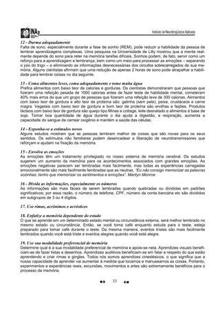 33
12 - Durma adequadamente
Falta de sono, especialmente durante a fase de sonho (REM), pode reduzir a habilidade da pessoa de
lembrar aprendizagens complexas. Uma pesquisa na Universidade de Lilly mostrou que a mente real-
mente depende do sono para reter na memória tarefas difíceis. Sonhos podem, de fato, servir como um
reforço para a aprendizagem e lembrança; bem como um meio para processar as emoções – separando
o joio do trigo – e eliminando as informações desnecessárias dos circuitos sobrecarregados de sua me-
mória. Alguns cientistas afirmam que uma redução de apenas 2 horas de sono pode atrapalhar a habili-
dade para lembrar coisas no dia seguinte.
13 - Coma alimentos leves, coma adequadamente e tome muita água
Prefira alimentos com baixo teor de calorias e gorduras. Os cientistas demonstraram que pessoas que
fizeram uma refeição pesada de 1000 calorias antes de fazer teste de habilidade mental, cometeram
40% mais erros do que um grupo de pessoas que fizeram uma refeição leve de 300 calorias. Alimentos
com baixo teor de gordura e alto teor de proteína são: galinha (sem pele), peixe, crustáceos e carne
magra. Vegetais com baixo teor de gordura e bom teor de proteína são ervilhas e feijões. Produtos
lácteos com baixo teor de gordura são queijo tipo Minas e cottage, leite desnatado e alimentos à base de
soja. Tomar boa quantidade de água durante o dia ajuda a digestão, a respiração, aumenta a
capacidade do sangue de carrear oxigênio e mantém a saúde das células.
14 - Exponha-se a estímulos novos
Alguns estudos mostram que as pessoas lembram melhor de coisas que são novas para os seus
sentidos. Os estímulos não familiares podem desencadear a liberação de neurotransmissores que
reforçam e ajudam na fixação da memória.
15 - Envolva as emoções
As emoções têm um tratamento privilegiado no nosso sistema de memória cerebral. Os estudos
sugerem um aumento da memória para os acontecimentos associados com grandes emoções. As
emoções negativas parecem ser lembradas mais facilmente, mas todas as experiências carregadas
emocionalmente são mais facilmente lembradas que as neutras. “Eu não consigo memorizar as palavras
sozinhas; tenho que memorizar os sentimentos e emoções”. Marilyn Monroe
16 - Divida as informações, especialmente os números
As informações são mais fáceis de serem lembradas quando quebradas ou divididas em padrões
significativos; por essa razão, o número de telefone, CPF, número da conta bancária etc são divididos
em subgrupos de 3 ou 4 dígitos.
17. Use rimas, acrônimos e acrósticos
18. Enfatize a memória dependente do estado
O que se aprende em um determinado estado mental ou circunstância externa, será melhor lembrado no
mesmo estado ou circunstância. Então, se você toma café enquanto estuda para o teste, esteja
preparado para tomar café durante o teste. Da mesma maneira, eventos tristes são mais facilmente
lembrados quando você está triste e eventos alegres quando você está alegre.
19. Use sua modalidade preferencial de memória
Determine qual é a sua modalidade preferencial de memória e apoie-se nela. Aprendizes visuais benefi-
ciam-se de fazer listas e desenhos. Aprendizes auditivos beneficiam-se em falar a respeito do que estão
aprendendo e criar rimas e gingles. Todos nós somos aprendizes cinestésicos, o que significa que a
nossa capacidade de aprender vai aumentar à medida que tocamos e manuseamos as coisas. Portanto,
experimentos e experiências reais, excursões, movimentos e artes são extremamente benéficos para o
processo da memória.
 