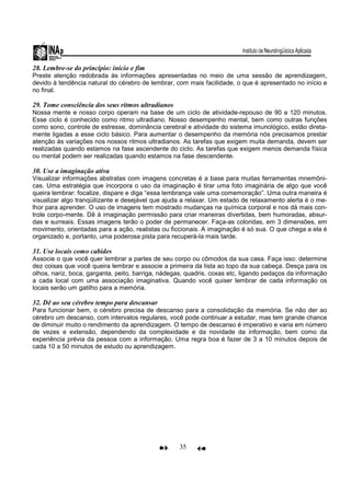 35
28. Lembre-se do princípio: início e fim
Preste atenção redobrada às informações apresentadas no meio de uma sessão de aprendizagem,
devido à tendência natural do cérebro de lembrar, com mais facilidade, o que é apresentado no início e
no final.
29. Tome consciência dos seus ritmos ultradianos
Nossa mente e nosso corpo operam na base de um ciclo de atividade-repouso de 90 a 120 minutos.
Esse ciclo é conhecido como ritmo ultradiano. Nosso desempenho mental, bem como outras funções
como sono, controle de estresse, dominância cerebral e atividade do sistema imunológico, estão direta-
mente ligadas a esse ciclo básico. Para aumentar o desempenho da memória nós precisamos prestar
atenção às variações nos nossos ritmos ultradianos. As tarefas que exigem muita demanda, devem ser
realizadas quando estamos na fase ascendente do ciclo. As tarefas que exigem menos demanda física
ou mental podem ser realizadas quando estamos na fase descendente.
30. Use a imaginação ativa
Visualizar informações abstratas com imagens concretas é a base para muitas ferramentas mnemôni-
cas. Uma estratégia que incorpora o uso da imaginação é tirar uma foto imaginária de algo que você
queira lembrar: focalize, dispare e diga “essa lembrança vale uma comemoração”. Uma outra maneira é
visualizar algo tranqüilizante e desejável que ajuda a relaxar. Um estado de relaxamento alerta é o me-
lhor para aprender. O uso de imagens tem mostrado mudanças na química corporal e nos dá mais con-
trole corpo-mente. Dê à imaginação permissão para criar maneiras divertidas, bem humoradas, absur-
das e surreais. Essas imagens terão o poder de permanecer. Faça-as coloridas, em 3 dimensões, em
movimento, orientadas para a ação, realistas ou ficcionais. A imaginação é só sua. O que chega a ela é
organizado e, portanto, uma poderosa pista para recuperá-la mais tarde.
31. Use locais como cabides
Associe o que você quer lembrar a partes de seu corpo ou cômodos da sua casa. Faça isso: determine
dez coisas que você queira lembrar e associe a primeira da lista ao topo da sua cabeça. Desça para os
olhos, nariz, boca, garganta, peito, barriga, nádegas, quadris, coxas etc, ligando pedaços da informação
a cada local com uma associação imaginativa. Quando você quiser lembrar de cada informação os
locais serão um gatilho para a memória.
32. Dê ao seu cérebro tempo para descansar
Para funcionar bem, o cérebro precisa de descanso para a consolidação da memória. Se não der ao
cérebro um descanso, com intervalos regulares, você pode continuar a estudar, mas tem grande chance
de diminuir muito o rendimento da aprendizagem. O tempo de descanso é imperativo e varia em número
de vezes e extensão, dependendo da complexidade e da novidade da informação, bem como da
experiência prévia da pessoa com a informação. Uma regra boa é fazer de 3 a 10 minutos depois de
cada 10 a 50 minutos de estudo ou aprendizagem.
 