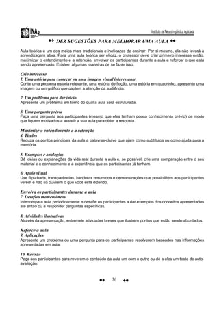 36
DEZ SUGESTÕES PARA MELHORAR UMA AULA
Aula teórica é um dos meios mais tradicionais e ineficazes de ensinar. Por si mesmo, ela não levará à
aprendizagem ativa. Para uma aula teórica ser eficaz, o professor deve criar primeiro interesse então,
maximizar o entendimento e a retenção, envolver os participantes durante a aula e reforçar o que está
sendo apresentado. Existem algumas maneiras de se fazer isso.
Crie interesse
1. Uma estória para começar ou uma imagem visual interessante
Conte uma pequena estória relevante, uma estória de ficção, uma estória em quadrinho, apresente uma
imagem ou um gráfico que captem a atenção da audiência.
2. Um problema para dar início
Apresente um problema em torno do qual a aula será estruturada.
3. Uma pergunta prévia
Faça uma pergunta aos participantes (mesmo que eles tenham pouco conhecimento prévio) de modo
que fiquem motivados a assistir a sua aula para obter a resposta.
Maximize o entendimento e a retenção
4. Títulos
Reduza os pontos principais da aula a palavras-chave que ajam como subtítulos ou como ajuda para a
memória.
5. Exemplos e analogias
Dê idéias ou explanações da vida real durante a aula e, se possível, crie uma comparação entre o seu
material e o conhecimento e a experiência que os participantes já tenham.
6. Apoio visual
Use flip-charts, transparências, handouts resumidos e demonstrações que possibilitem aos participantes
verem e não só ouvirem o que você está dizendo.
Envolva os participantes durante a aula
7. Desafios momentâneos
Interrompa a aula periodicamente e desafie os participantes a dar exemplos dos conceitos apresentados
até então ou a responder perguntas específicas.
8. Atividades ilustrativas
Através da apresentação, entremeie atividades breves que ilustrem pontos que estão sendo abordados.
Reforce a aula
9. Aplicações
Apresente um problema ou uma pergunta para os participantes resolverem baseados nas informações
apresentadas em aula.
10. Revisão
Peça aos participantes para reverem o conteúdo da aula um com o outro ou dê a eles um teste de auto-
avaliação.
 